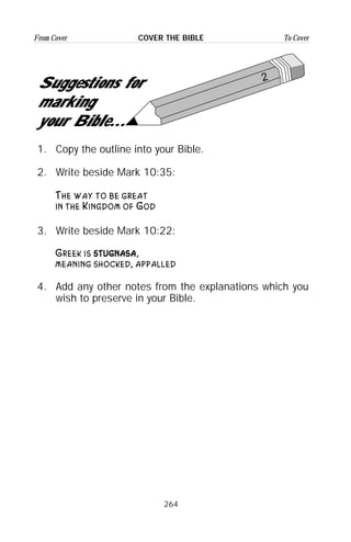 264
From Cover To CoverCOVER THE BIBLE
2
Suggestions for
marking
your Bible...
1. Copy the outline into your Bible.
2. Write beside Mark 10:35:
The way to be great
in the Kingdom of God
3. Write beside Mark 10:22:
Greek is ssssttttuuuuggggnnnnaaaassssaaaa,
meaning shocked, appalled
4. Add any other notes from the explanations which you
wish to preserve in your Bible.
 