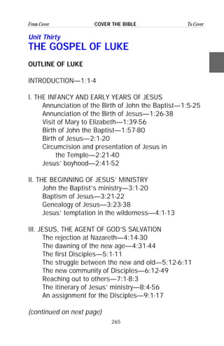265
From Cover To CoverCOVER THE BIBLE
Unit Thirty
THE GOSPEL OF LUKE
OUTLINE OF LUKE
INTRODUCTION—1:1-4
I. THE INFANCY AND EARLY YEARS OF JESUS
Annunciation of the Birth of John the Baptist—1:5-25
Annunciation of the Birth of Jesus—1:26-38
Visit of Mary to Elizabeth—1:39-56
Birth of John the Baptist—1:57-80
Birth of Jesus—2:1-20
Circumcision and presentation of Jesus in
the Temple—2:21-40
Jesus’ boyhood—2:41-52
II. THE BEGINNING OF JESUS’ MINISTRY
John the Baptist’s ministry—3:1-20
Baptism of Jesus—3:21-22
Genealogy of Jesus—3:23-38
Jesus’ temptation in the wilderness—4:1-13
III. JESUS, THE AGENT OF GOD’S SALVATION
The rejection at Nazareth—4:14-30
The dawning of the new age—4:31-44
The first Disciples—5:1-11
The struggle between the new and old—5:12-6:11
The new community of Disciples—6:12-49
Reaching out to others—7:1-8:3
The itinerary of Jesus’ ministry—8:4-56
An assignment for the Disciples—9:1-17
(continued on next page)
 