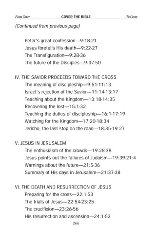 266
From Cover To CoverCOVER THE BIBLE
(Continued from previous page)
Peter’s great confession—9:18-21
Jesus foretells His death—9:22-27
The Transfiguration—9:28-36
The future of the Disciples—9:37-50
IV. THE SAVIOR PROCEEDS TOWARD THE CROSS
The meaning of discipleship—9:51-11:13
Israel’s rejection of the Savior—11:14-13:17
Teaching about the Kingdom—13:18-14:35
Recovering the lost—15:1-32
Teaching the duties of discipleship—16:1-17:19
Watching for the Kingdom—17:20-18:34
Jericho, the last stop on the road—18:35-19:27
V. JESUS IN JERUSALEM
The enthusiasm of the crowds—19:28-38
Jesus points out the failures of Judaism—19:39-21:4
Warnings about the future—21:5-36
Summary of His days in Jerusalem—21:37-38
VI. THE DEATH AND RESURRECTION OF JESUS
Preparing for the cross—22:1-53
The trials of Jesus—22:54-23:25
The crucifixion—23:26-56
His resurrection and ascension—24:1-53
 