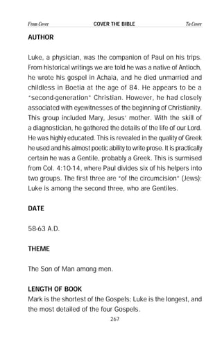 267
From Cover To CoverCOVER THE BIBLE
AUTHOR
Luke, a physician, was the companion of Paul on his trips.
From historical writings we are told he was a native of Antioch,
he wrote his gospel in Achaia, and he died unmarried and
childless in Boetia at the age of 84. He appears to be a
“second-generation” Christian. However, he had closely
associated with eyewitnesses of the beginning of Christianity.
This group included Mary, Jesus’ mother. With the skill of
a diagnostician, he gathered the details of the life of our Lord.
He was highly educated. This is revealed in the quality of Greek
he used and his almost poetic ability to write prose. It is practically
certain he was a Gentile, probably a Greek. This is surmised
from Col. 4:10-14, where Paul divides six of his helpers into
two groups. The first three are “of the circumcision” (Jews);
Luke is among the second three, who are Gentiles.
DATE
58-63 A.D.
THEME
The Son of Man among men.
LENGTH OF BOOK
Mark is the shortest of the Gospels; Luke is the longest, and
the most detailed of the four Gospels.
 
