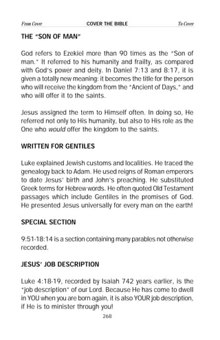 268
From Cover To CoverCOVER THE BIBLE
THE “SON OF MAN”
God refers to Ezekiel more than 90 times as the “Son of
man.” It referred to his humanity and frailty, as compared
with God’s power and deity. In Daniel 7:13 and 8:17, it is
given a totally new meaning: it becomes the title for the person
who will receive the kingdom from the “Ancient of Days,” and
who will offer it to the saints.
Jesus assigned the term to Himself often. In doing so, He
referred not only to His humanity, but also to His role as the
One who would offer the kingdom to the saints.
WRITTEN FOR GENTILES
Luke explained Jewish customs and localities. He traced the
genealogy back to Adam. He used reigns of Roman emperors
to date Jesus’ birth and John’s preaching. He substituted
Greek terms for Hebrew words. He often quoted Old Testament
passages which include Gentiles in the promises of God.
He presented Jesus universally for every man on the earth!
SPECIAL SECTION
9:51-18:14 is a section containing many parables not otherwise
recorded.
JESUS’ JOB DESCRIPTION
Luke 4:18-19, recorded by Isaiah 742 years earlier, is the
“job description” of our Lord. Because He has come to dwell
in YOU when you are born again, it is also YOUR job description,
if He is to minister through you!
 