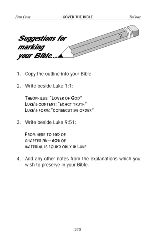 270
From Cover To CoverCOVER THE BIBLE
2
Suggestions for
marking
your Bible...
1. Copy the outline into your Bible.
2. Write beside Luke 1:1:
Theophilus: “Lover of God”
Luke’s content: “exact truth”
Luke’s form: “consecutive order”
3. Write beside Luke 9:51:
From here to end of
chapter 18—60% of
material is found only in Luke
4. Add any other notes from the explanations which you
wish to preserve in your Bible.
 