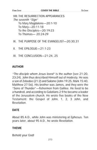 273
From Cover To CoverCOVER THE BIBLE
VIII.THE RESURRECTION APPEARANCES
The seventh “Sign”
To Mary Magdalene—20:1-10
To Mary—20:11-18
To the Disciples—20:19-23
To Thomas— 20:24-29
IX. THE PURPOSE OF THE EVANGELIST—20:30,31
X. THE EPILOGUE—21:1-23
XI. THE CONCLUSION—21:24, 25
AUTHOR
“The disciple whom Jesus loved” is the author (see 21:20,
23-24). John thus described Himself out of modesty. He was
a son of Zebedee (21:2) and Salome (John 19:25, Mark 15:40,
Matthew 27:56). His brother was James, and they were the
“Sons of Thunder”—fishermen from Galilee. He lived to be
a hundred, and according to Galatians 2:9 he became a leader
of the Jerusalem church. He wrote five books of the New
Testament: the Gospel of John, 1, 2, 3 John, and
Revelation.
DATE
About 85 A.D., while John was ministering at Ephesus. Ten
years later, about 95 A.D., he wrote Revelation.
THEME
Behold your God!
 