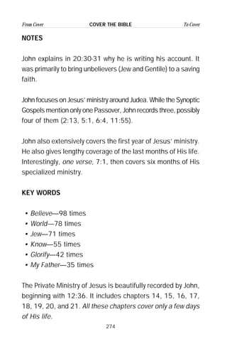 274
From Cover To CoverCOVER THE BIBLE
NOTES
John explains in 20:30-31 why he is writing his account. It
was primarily to bring unbelievers (Jew and Gentile) to a saving
faith.
John focuses on Jesus’ ministry around Judea. While the Synoptic
Gospels mention only one Passover, John records three, possibly
four of them (2:13, 5:1, 6:4, 11:55).
John also extensively covers the first year of Jesus’ ministry.
He also gives lengthy coverage of the last months of His life.
Interestingly, one verse, 7:1, then covers six months of His
specialized ministry.
KEY WORDS
• Believe—98 times
• World—78 times
• Jew—71 times
• Know—55 times
• Glorify—42 times
• My Father—35 times
The Private Ministry of Jesus is beautifully recorded by John,
beginning with 12:36. It includes chapters 14, 15, 16, 17,
18, 19, 20, and 21. All these chapters cover only a few days
of His life.
 