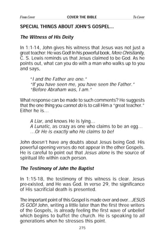 275
From Cover To CoverCOVER THE BIBLE
SPECIAL THINGS ABOUT JOHN’S GOSPEL...
The Witness of His Deity
In 1:1-14, John gives his witness that Jesus was not just a
greatteacher:HewasGod!Inhispowerfulbook, MereChristianity,
C. S. Lewis reminds us that Jesus claimed to be God. As he
points out, what can you do with a man who walks up to you
and says,
“I and the Father are one.”
“If you have seen me, you have seen the Father.”
“Before Abraham was, I am.”
What response can be made to such comments? He suggests
that the one thing you cannot do is to call Him a “great teacher.”
Either he is…
A Liar, and knows He is lying…
A Lunatic, as crazy as one who claims to be an egg…
…Or He is exactly who He claims to be!
John doesn’t have any doubts about Jesus being God. His
powerful opening verses do not appear in the other Gospels.
He is careful to point out that Jesus alone is the source of
spiritual life within each person.
The Testimony of John the Baptist
In 1:15-18, the testimony of this witness is clear. Jesus
pre-existed, and He was God. In verse 29, the significance
of His sacrificial death is presented.
The important point of this Gospel is made over and over...JESUS
IS GOD! John, writing a little later than the first three writers
of the Gospels, is already feeling the first wave of unbelief
which begins to buffet the church. He is speaking to all
generations when he stresses this point.
 