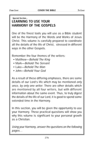 276
From Cover To CoverCOVER THE BIBLE
Special Section...
LEARNING TO USE YOUR
HARMONY OF THE GOSPELS
One of the finest tools you will use as a Bible student
will be the Harmony of the Words and Works of Jesus
Christ. This volume is carefully prepared to coordinate
all the details of the life of Christ, stressed in different
ways in the other Gospels.
Remember the four themes of the writers:
• Matthew—Behold The King
• Mark—Behold The Servant
• Luke—Behold The Man
• John—Behold Your God
As a result of these differing emphases, there are some
details of our Lord’s life which may be mentioned only
once, by only one writer. There are other details which
are mentioned by all four writers, but with different
information about the same event. Thus, to truly digest
the details of the life of our Lord, it is good to spend some
extended time in the Harmony.
In this section, you will be given the opportunity to use
your Harmony. These practical questions will show you
why this volume is significant to your personal growth
as a Christian.
Using your Harmony, answer the questions on the following
pages…
 
