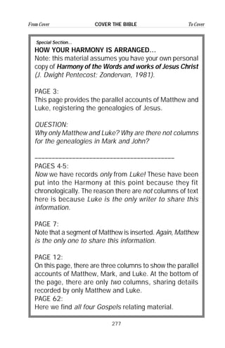 277
From Cover To CoverCOVER THE BIBLE
Special Section...
HOW YOUR HARMONY IS ARRANGED…
Note: this material assumes you have your own personal
copy of Harmony of the Words and works of Jesus Christ
(J. Dwight Pentecost; Zondervan, 1981).
PAGE 3:
This page provides the parallel accounts of Matthew and
Luke, registering the genealogies of Jesus.
QUESTION:
Why only Matthew and Luke? Why are there not columns
for the genealogies in Mark and John?
–––––––––––––––––––––––––––––––––––––––––
PAGES 4-5:
Now we have records only from Luke! These have been
put into the Harmony at this point because they fit
chronologically. The reason there are not columns of text
here is because Luke is the only writer to share this
information.
PAGE 7:
Note that a segment of Matthew is inserted. Again, Matthew
is the only one to share this information.
PAGE 12:
On this page, there are three columns to show the parallel
accounts of Matthew, Mark, and Luke. At the bottom of
the page, there are only two columns, sharing details
recorded by only Matthew and Luke.
PAGE 62:
Here we find all four Gospels relating material.
 