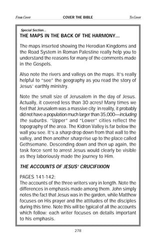 278
From Cover To CoverCOVER THE BIBLE
Special Section...
THE MAPS IN THE BACK OF THE HARMONY...
The maps inserted showing the Herodian Kingdoms and
the Road System in Roman Palestine really help you to
understand the reasons for many of the comments made
in the Gospels.
Also note the rivers and valleys on the maps. It’s really
helpful to “see” the geography as you read the story of
Jesus’ earthly ministry.
Note the small size of Jerusalem in the day of Jesus.
Actually, it covered less than 30 acres! Many times we
feel that Jerusalem was a massive city; in reality, it probably
didnothaveapopulationmuchlargerthan35,000—including
the suburbs. “Upper” and “Lower” cities reflect the
topography of the area. The Kidron Valley is far below the
wall you see. It’s a sharp drop down from that wall to the
valley, and then another sharp rise up to the place called
Gethsemane. Descending down and then up again, the
task force sent to arrest Jesus would clearly be visible
as they laboriously made the journey to Him.
THE ACCOUNTS OF JESUS’ CRUCIFIXION
PAGES 141-142:
The accounts of the three writers vary in length. Note the
differences in emphasis made among them. John simply
notes the fact that Jesus was in the garden, while Matthew
focuses on His prayer and the attitudes of the disciples
during this time. Note this will be typical of all the accounts
which follow: each writer focuses on details important
to his emphasis.
 