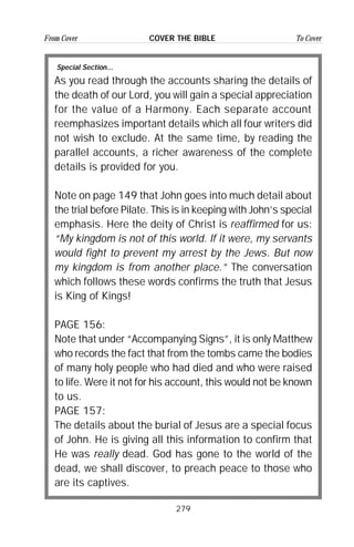 279
From Cover To CoverCOVER THE BIBLE
Special Section...
As you read through the accounts sharing the details of
the death of our Lord, you will gain a special appreciation
for the value of a Harmony. Each separate account
reemphasizes important details which all four writers did
not wish to exclude. At the same time, by reading the
parallel accounts, a richer awareness of the complete
details is provided for you.
Note on page 149 that John goes into much detail about
the trial before Pilate. This is in keeping with John’s special
emphasis. Here the deity of Christ is reaffirmed for us:
“My kingdom is not of this world. If it were, my servants
would fight to prevent my arrest by the Jews. But now
my kingdom is from another place.” The conversation
which follows these words confirms the truth that Jesus
is King of Kings!
PAGE 156:
Note that under “Accompanying Signs”, it is only Matthew
who records the fact that from the tombs came the bodies
of many holy people who had died and who were raised
to life. Were it not for his account, this would not be known
to us.
PAGE 157:
The details about the burial of Jesus are a special focus
of John. He is giving all this information to confirm that
He was really dead. God has gone to the world of the
dead, we shall discover, to preach peace to those who
are its captives.
 