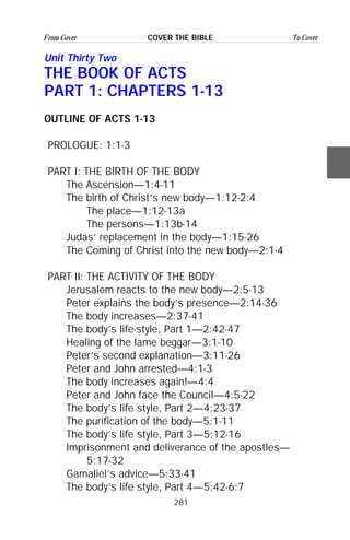 281
From Cover To CoverCOVER THE BIBLE
Unit Thirty Two
THE BOOK OF ACTS
PART 1: CHAPTERS 1-13
OUTLINE OF ACTS 1-13
PROLOGUE: 1:1-3
PART I: THE BIRTH OF THE BODY
The Ascension—1:4-11
The birth of Christ’s new body—1:12-2:4
The place—1:12-13a
The persons—1:13b-14
Judas’ replacement in the body—1:15-26
The Coming of Christ into the new body—2:1-4
PART II: THE ACTIVITY OF THE BODY
Jerusalem reacts to the new body—2:5-13
Peter explains the body’s presence—2:14-36
The body increases—2:37-41
The body’s life-style, Part 1—2:42-47
Healing of the lame beggar—3:1-10
Peter’s second explanation—3:11-26
Peter and John arrested—4:1-3
The body increases again!—4:4
Peter and John face the Council—4:5-22
The body’s life style, Part 2—4:23-37
The purification of the body—5:1-11
The body’s life style, Part 3—5:12-16
Imprisonment and deliverance of the apostles—
5:17-32
Gamaliel’s advice—5:33-41
The body’s life style, Part 4—5:42-6:7
 