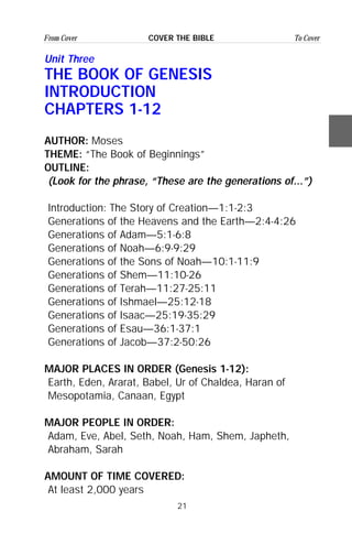 21
From Cover To CoverCOVER THE BIBLE
Unit Three
THE BOOK OF GENESIS
INTRODUCTION
CHAPTERS 1-12
AUTHOR: Moses
THEME: “The Book of Beginnings”
OUTLINE:
(Look for the phrase, “These are the generations of...”)
Introduction: The Story of Creation—1:1-2:3
Generations of the Heavens and the Earth—2:4-4:26
Generations of Adam—5:1-6:8
Generations of Noah—6:9-9:29
Generations of the Sons of Noah—10:1-11:9
Generations of Shem—11:10-26
Generations of Terah—11:27-25:11
Generations of Ishmael—25:12-18
Generations of Isaac—25:19-35:29
Generations of Esau—36:1-37:1
Generations of Jacob—37:2-50:26
MAJOR PLACES IN ORDER (Genesis 1-12):
Earth, Eden, Ararat, Babel, Ur of Chaldea, Haran of
Mesopotamia, Canaan, Egypt
MAJOR PEOPLE IN ORDER:
Adam, Eve, Abel, Seth, Noah, Ham, Shem, Japheth,
Abraham, Sarah
AMOUNT OF TIME COVERED:
At least 2,000 years
 