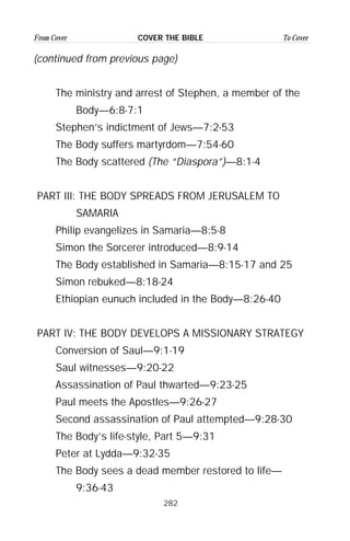 282
From Cover To CoverCOVER THE BIBLE
(continued from previous page)
The ministry and arrest of Stephen, a member of the
Body—6:8-7:1
Stephen’s indictment of Jews—7:2-53
The Body suffers martyrdom—7:54-60
The Body scattered (The “Diaspora”)—8:1-4
PART III: THE BODY SPREADS FROM JERUSALEM TO
SAMARIA
Philip evangelizes in Samaria—8:5-8
Simon the Sorcerer introduced—8:9-14
The Body established in Samaria—8:15-17 and 25
Simon rebuked—8:18-24
Ethiopian eunuch included in the Body—8:26-40
PART IV: THE BODY DEVELOPS A MISSIONARY STRATEGY
Conversion of Saul—9:1-19
Saul witnesses—9:20-22
Assassination of Paul thwarted—9:23-25
Paul meets the Apostles—9:26-27
Second assassination of Paul attempted—9:28-30
The Body’s life-style, Part 5—9:31
Peter at Lydda—9:32-35
The Body sees a dead member restored to life—
9:36-43
 
