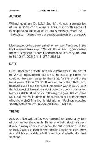 284
From Cover To CoverCOVER THE BIBLE
AUTHOR
Without question, Dr. Luke! See 1:1. He was a companion
of Paul in some of his journeys. Thus, much of this account
is his personal observation of Paul’s ministry. Note: the
“Luke-Acts” materials were originally combined into one book.
Much attention has been called to the “We” Passages in the
book—where Luke says, “We” did this or that... (Can you find
them? Using your full-sized Concordance, it’s easy! Or, look
in 16:10-17; 20:5-21:18; 27:1-28:16.)
DATE
Luke undoubtedly wrote Acts while Paul was at the end of
his 2-year imprisonment there. A.D. 61 is a proper date. He
could not have written earlier than that, for the record of the
imprisonment is in 28:30. It was not later than that date,
because Luke does not record the Jewish War of 66-70, with
the holocaust of Jerusalem’s destruction. He does not mention
Nero’s anti-Christian policy, following the great fire of Rome
(A.D. 64), nor Paul’s time in the execution cell at Rome from
which he wrote 2 Timothy, his “dying letter.” Paul was executed
shortly before Nero’s suicide on June 8, 68 A.D.
THEME
Acts was NOT written (as was Romans) to furnish a system
of doctrine for the church. Those who build doctrines from
it create many errors to ensnare the “little children” in the
church. Beware of people who “prove” a doctrinal point from
Acts which is not validated with clear teaching in the doctrinal
sections.
 