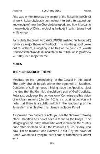 285
From Cover To CoverCOVER THE BIBLE
Acts was written to show the gospel of the Resurrected Christ
at work. Luke obviously connected it to Luke to extend our
knowledge of how the Church developed, and how it became
the new body of Christ, replacing the body in which Jesus lived
while on earth.
Particularly, the Greek word AKOLUTOS (translated “unhindered”)
reveals a major theme of the book. The way the gospel broke
out of Judaism, struggling to be free of the bonds of Jewish
traditions which made it unpalatable to “all nations” (Matthew
28:18ff), is a major theme.
NOTES
THE “UNHINDERED” THEME
Meditate on the “unhindering” of the Gospel in this book!
The early church began within the eggshell of Judaism.
Centuries of self-righteous thinking made the Apostles reject
the idea that the Gentiles should be a part of God’s activity.
Peter’s struggle over the conversion of Cornelius and his vision
of unclean animals (chapter 10) is a crucial issue. You will
note that there is a subtle switch in the leadership of the
Jerusalem church after this: James replaces Peter!
As you read the chapters of Acts, you see the “breakout” taking
place. Tradition has never been a friend to the Gospel. The
struggle goes on today. Those who want to preserve the “status
quo” often seem to be like the Pharisees of Jesus’ day, who
saw Him do miracles and claimed He did it by the power of
Satan. We are still trying to “break out” of hinderances, aren’t
we?
 