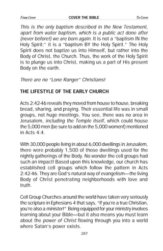 287
From Cover To CoverCOVER THE BIBLE
This is the only baptism described in the New Testament,
apart from water baptism, which is a public act done after
(never before!) we are born again. It is not a “baptism IN the
Holy Spirit;” it is a “baptism BY the Holy Spirit.” The Holy
Spirit does not baptize us into Himself, but rather into the
Body of Christ, the Church. Thus, the work of the Holy Spirit
is to plunge us into Christ, making us a part of His present
Body on the earth.
There are no “Lone Ranger” Christians!
THE LIFESTYLE OF THE EARLY CHURCH
Acts 2:42-46 reveals they moved from house to house, breaking
bread, sharing, and praying. Their essential life was in small
groups, not huge meetings. You see, there was no area in
Jerusalem, including the Temple itself, which could house
the 5,000 men (be sure to add on the 5,000 women!) mentioned
in Acts 4:4.
With 30,000 people living in about 6,000 dwellings in Jerusalem,
there were probably 1,500 of those dwellings used for the
nightly gatherings of the Body. No wonder the cell groups had
such an impact! Based upon this knowledge, our church has
established cell groups which follow the pattern in Acts
2:42-46. They are God’s natural way of evangelism—the living
Body of Christ penetrating neighborhoods with love and
truth.
Cell Group Churches around the world have taken very seriously
the scripture in Ephesians 4 that says, “If you’re a true Christian,
you’re also a minister!” Being equipped for your ministry involves
learning about your Bible—but it also means you must learn
about the power of Christ flowing through you into a world
where Satan’s power exists.
 