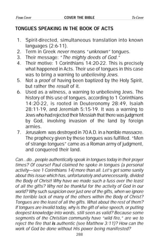 288
From Cover To CoverCOVER THE BIBLE
TONGUES SPEAKING IN THE BOOK OF ACTS
1. Spirit-directed, simultaneous translation into known
languages (2:6-11).
2. Term in Greek never means “unknown” tongues.
3. Their message: “The mighty deeds of God.”
4. Their motive: 1 Corinthians 14:20-22. This is precisely
what happened in Acts. Their use of tongues in this case
was to bring a warning to unbelieving Jews.
5. Not a proof of having been baptized by the Holy Spirit,
but rather the result of it.
6. Used as a witness, a warning to unbelieving Jews. The
history of this use of tongues, according to 1 Corinthians
14:20-22, is rooted in Deuteronomy 28:49, Isaiah
28:11-19, and Jeremiah 5:15-19. It was a warning to
JewswhohadrejectedtheirMessiahthattherewasjudgment
by God, involving invasion of the land by foreign
armies.
7. Jerusalem was destroyed in 70 A.D. in a horrible massacre.
The prophecy given by these tongues was fulfilled. “Men
of strange tongues” came as a Roman army of judgment,
and conquered their land.
Can...do...people authentically speak in tongues today in their prayer
times? Of course! Paul claimed he spoke in tongues (a personal
activity—see 1 Corinthians 14) more than all. Let’s get some sanity
about this issue which has, unfortunately and unnecessarily, divided
the Body of Christ! Why have we made such a fuss over the least
of all the gifts? Why not be thankful for the activity of God in our
world? Why such suspicion over just one of the gifts, when we ignore
the terrible lack of many of the others within the Body of Christ?
Tongues are the least of all the gifts. What about the rest of them?
If tongues are invalid today, why is the gift of wise speech, or putting
deepest knowledge into words, still seen as valid? Because some
segments of the Christian community have “wild fire,” are we to
reject the fire that is authentic (see Matthew 3:11)? How can the
work of God be done without His power being manifested?
 