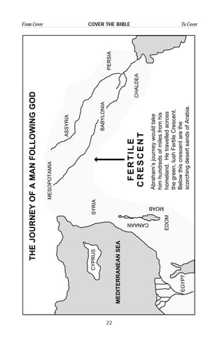 22
From Cover To CoverCOVER THE BIBLE
CYPRUS
EGYPT
BABYLONIA
ASSYRIA
MESOPOTAMIA
PERSIA
CHALDEA
SYRIA
EDOM
CANAAN
MOAB
FERTILE
CRESCENT
Abraham’sjourneywouldtake
himhundredsofmilesfromhis
homeland.Hetravelledacross
thegreen,lushFertileCrescent.
Belowthiscrescentarethe
scorchingdesertsandsofArabia.
MEDITERRANEANSEA
THEJOURNEYOFAMANFOLLOWINGGOD
 