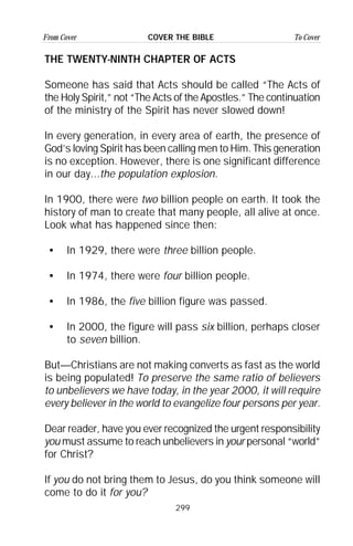 299
From Cover To CoverCOVER THE BIBLE
THE TWENTY-NINTH CHAPTER OF ACTS
Someone has said that Acts should be called “The Acts of
the Holy Spirit,” not “The Acts of the Apostles.” The continuation
of the ministry of the Spirit has never slowed down!
In every generation, in every area of earth, the presence of
God’s loving Spirit has been calling men to Him. This generation
is no exception. However, there is one significant difference
in our day...the population explosion.
In 1900, there were two billion people on earth. It took the
history of man to create that many people, all alive at once.
Look what has happened since then:
• In 1929, there were three billion people.
• In 1974, there were four billion people.
• In 1986, the five billion figure was passed.
• In 2000, the figure will pass six billion, perhaps closer
to seven billion.
But—Christians are not making converts as fast as the world
is being populated! To preserve the same ratio of believers
to unbelievers we have today, in the year 2000, it will require
every believer in the world to evangelize four persons per year.
Dear reader, have you ever recognized the urgent responsibility
you must assume to reach unbelievers in your personal “world”
for Christ?
If you do not bring them to Jesus, do you think someone will
come to do it for you?
 