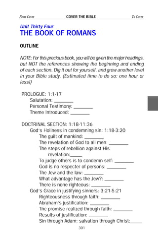 301
From Cover To CoverCOVER THE BIBLE
Unit Thirty Four
THE BOOK OF ROMANS
OUTLINE
NOTE:Forthispreciousbook,youwillbegiventhemajorheadings,
but NOT the references showing the beginning and ending
of each section. Dig it out for yourself, and grow another level
in your Bible study. (Estimated time to do so: one hour or
less!)
PROLOGUE: 1:1-17
Salutation: ________
Personal Testimony: ________
Theme Introduced: ________
DOCTRINAL SECTION: 1:18-11:36
God’s Holiness in condemning sin: 1:18-3:20
The guilt of mankind: ________
The revelation of God to all men: ________
The steps of rebellion against His
revelation:_____
To judge others is to condemn self: ________
God is no respecter of persons: ________
The Jew and the law: ________
What advantage has the Jew?: ________
There is none righteous: ________
God’s Grace in justifying sinners: 3:21-5:21
Righteousness through faith: ________
Abraham’s justification: ________
The promise realized through faith: ________
Results of justification: ________
Sin through Adam; salvation through Christ:_____
 