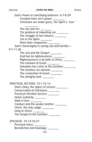 302
From Cover To CoverCOVER THE BIBLE
God’s Power in sanctifying believers: 6:1-8:39
Freedom from sin’s power: ________
Christians are under grace, the Spirit’s “law:”
_________
The law and sin: ________
The problem of indwelling sin: ________
The struggle of two natures: ________
Life in the Spirit: ________
More than conquerors: ________
God’s Sovereignty in saving Jew and Gentile—
9:1-11:36
The Jew and the Gospel: ________
Zeal but no righteousness: ________
Righteousness is by faith in Christ: ________
The remnant of Israel: ________
Salvation has come to the Gentiles: ________
The Gentiles are warned: ________
The restoration of Israel: ________
The almighty God: ________
PRACTICAL SECTION: 12:1-15:13
God’s Glory, the object of service: ________
Consecration of Christians: ________
Practical Christian Service: ________
Honor authority: ________
Walk in love: ________
Conduct and the weaker brother: ________
Christ, the only Judge: ________
Unity in Christ: ________
The Gospel to the Gentiles: ________
EPILOGUE: 15:14-16:27
Personal notes: ________
Benediction and Doxology: ________
 