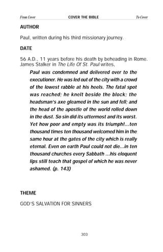 303
From Cover To CoverCOVER THE BIBLE
AUTHOR
Paul, written during his third missionary journey.
DATE
56 A.D., 11 years before his death by beheading in Rome.
James Stalker in The Life Of St. Paul writes,
THEME
GOD’S SALVATION FOR SINNERS
Paul was condemned and delivered over to the
executioner. He was led out of the city with a crowd
of the lowest rabble at his heels. The fatal spot
was reached; he knelt beside the block; the
headsman’s axe gleamed in the sun and fell; and
the head of the apostle of the world rolled down
in the dust. So sin did its uttermost and its worst.
Yet how poor and empty was its triumph!...ten
thousand times ten thousand welcomed him in the
same hour at the gates of the city which is really
eternal. Even on earth Paul could not die...in ten
thousand churches every Sabbath ...his eloquent
lips still teach that gospel of which he was never
ashamed. (p. 143)
 