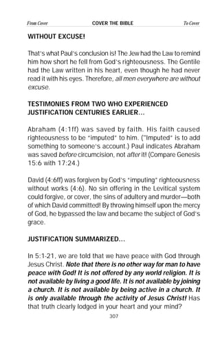 307
From Cover To CoverCOVER THE BIBLE
WITHOUT EXCUSE!
That’s what Paul’s conclusion is! The Jew had the Law to remind
him how short he fell from God’s righteousness. The Gentile
had the Law written in his heart, even though he had never
read it with his eyes. Therefore, all men everywhere are without
excuse.
TESTIMONIES FROM TWO WHO EXPERIENCED
JUSTIFICATION CENTURIES EARLIER…
Abraham (4:1ff) was saved by faith. His faith caused
righteousness to be “imputed” to him. ("Imputed” is to add
something to someone’s account.) Paul indicates Abraham
was saved before circumcision, not after it! (Compare Genesis
15:6 with 17:24.)
David (4:6ff) was forgiven by God’s “imputing” righteousness
without works (4:6). No sin offering in the Levitical system
could forgive, or cover, the sins of adultery and murder—both
of which David committed! By throwing himself upon the mercy
of God, he bypassed the law and became the subject of God’s
grace.
JUSTIFICATION SUMMARIZED…
In 5:1-21, we are told that we have peace with God through
Jesus Christ. Note that there is no other way for man to have
peace with God! It is not offered by any world religion. It is
not available by living a good life. It is not available by joining
a church. It is not available by being active in a church. It
is only available through the activity of Jesus Christ! Has
that truth clearly lodged in your heart and your mind?
 