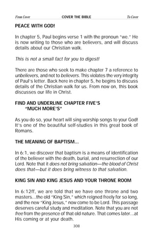 308
From Cover To CoverCOVER THE BIBLE
PEACE WITH GOD!
In chapter 5, Paul begins verse 1 with the pronoun “we.” He
is now writing to those who are believers, and will discuss
details about our Christian walk.
This is not a small fact for you to digest!
There are those who seek to make chapter 7 a reference to
unbelievers, and not to believers. This violates the very integrity
of Paul’s letter. Back here in chapter 5, he begins to discuss
details of the Christian walk for us. From now on, this book
discusses our life in Christ.
FIND AND UNDERLINE CHAPTER FIVE’S
“MUCH MORE’S”
As you do so, your heart will sing worship songs to your God!
It’s one of the beautiful self-studies in this great book of
Romans.
THE MEANING OF BAPTISM...
In 6:1, we discover that baptism is a means of identification
of the believer with the death, burial, and resurrection of our
Lord. Note that it does not bring salvation—the blood of Christ
does that—but it does bring witness to that salvation.
KING SIN AND KING JESUS AND YOUR THRONE ROOM
In 6:12ff, we are told that we have one throne and two
masters...the old “King Sin,” which reigned freely for so long,
and the new “King Jesus,” now come to be Lord. This passage
deserves careful study and meditation. Note that you are not
free from the presence of that old nature. That comes later...at
His coming or at your death.
 