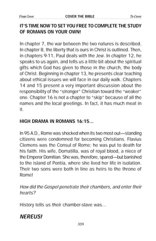 309
From Cover To CoverCOVER THE BIBLE
IT’S TIME NOW TO SET YOU FREE TO COMPLETE THE STUDY
OF ROMANS ON YOUR OWN!
In chapter 7, the war between the two natures is described.
In chapter 8, the liberty that is ours in Christ is outlined. Then,
in chapters 9-11, Paul deals with the Jew. In chapter 12, he
speaks to us again, and tells us a little bit about the spiritual
gifts which God has given to those in the church, the body
of Christ. Beginning in chapter 13, he presents clear teaching
about ethical issues we will face in our daily walk. Chapters
14 and 15 present a very important discussion about the
responsibility of the “stronger” Christian toward the “weaker”
one. Chapter 16 is not a chapter to “skip” because of all the
names and the local greetings. In fact, it has much meat in
it.
HIGH DRAMA IN ROMANS 16:15...
In 95 A.D., Rome was shocked when its two most out—standing
citizens were condemned for becoming Christians. Flavius
Clemens was the Consul of Rome; he was put to death for
his faith. His wife, Domatilla, was of royal blood, a niece of
the Emperor Domitian. She was, therefore, spared—but banished
to the island of Pontia, where she lived her life in isolation.
Their two sons were both in line as heirs to the throne of
Rome!
How did the Gospel penetrate their chambers, and enter their
hearts?
History tells us their chamber-slave was...
NEREUS!
 