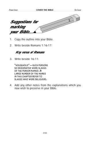 310
From Cover To CoverCOVER THE BIBLE
2
Suggestions for
marking
your Bible...
1. Copy the outline into your Bible.
2. Write beside Romans 1:16-17:
Key verses of Romans
3. Write beside 16:11:
“household”—such persons
so designated were slaves
of the person named. A
large number of the names
in this chapter refer to
slaves who were believers.
4. Add any other notes from the explanations which you
now wish to preserve in your Bible.
 