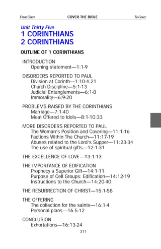311
From Cover To CoverCOVER THE BIBLE
Unit Thirty Five
1 CORINTHIANS
2 CORINTHIANS
OUTLINE OF 1 CORINTHIANS
INTRODUCTION
Opening statement—1:1-9
DISORDERS REPORTED TO PAUL
Division at Corinth—1:10-4:21
Church Discipline—5:1-13
Judicial Entanglements—6:1-8
Immorality—6:9-20
PROBLEMS RAISED BY THE CORINTHIANS
Marriage—7:1-40
Meat Offered to Idols—8:1-10:33
MORE DISORDERS REPORTED TO PAUL
The Woman’s Position and Covering—11:1-16
Factions Within The Church—11:17-19
Abuses related to the Lord’s Supper—11:23-34
The use of spiritual gifts—12:1-31
THE EXCELLENCE OF LOVE—13:1-13
THE IMPORTANCE OF EDIFICATION
Prophecy a Superior Gift—14:1-11
Purpose of Cell Groups: Edification—14:12-19
Instructions to the Church—14:20-40
THE RESURRECTION OF CHRIST—15:1-58
THE OFFERING
The collection for the saints—16:1-4
Personal plans—16:5-12
CONCLUSION
Exhortations—16:13-24
 