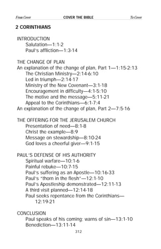 312
From Cover To CoverCOVER THE BIBLE
2 CORINTHIANS
INTRODUCTION
Salutation—1:1-2
Paul’s affliction—1:3-14
THE CHANGE OF PLAN
An explanation of the change of plan, Part 1—1:15-2:13
The Christian Ministry—2:14-6:10
Led in triumph—2:14-17
Ministry of the New Covenant—3:1-18
Encouragement in difficulty—4:1-5:10
The motive and the message—5:11-21
Appeal to the Corinthians—6:1-7:4
An explanation of the change of plan, Part 2—7:5-16
THE OFFERING FOR THE JERUSALEM CHURCH
Presentation of need—8:1-8
Christ the example—8:9
Message on stewardship—8:10-24
God loves a cheerful giver—9:1-15
PAUL’S DEFENSE OF HIS AUTHORITY
Spiritual warfare—10:1-6
Painful rebuke—10:7-15
Paul’s suffering as an Apostle—10:16-33
Paul’s “thorn in the flesh”—12:1-10
Paul’s Apostleship demonstrated—12:11-13
A third visit planned—12:14-18
Paul seeks repentance from the Corinthians—
12:19-21
CONCLUSION
Paul speaks of his coming; warns of sin—13:1-10
Benediction—13:11-14
 