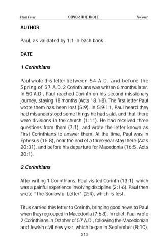 313
From Cover To CoverCOVER THE BIBLE
AUTHOR
Paul, as validated by 1:1 in each book.
DATE
1 Corinthians
Paul wrote this letter between 54 A.D. and before the
Spring of 57 A.D. 2 Corinthians was written 6 months later.
In 50 A.D., Paul reached Corinth on his second missionary
journey, staying 18 months (Acts 18:1-8). The first letter Paul
wrote them has been lost (5:9). In 5:9-11, Paul heard they
had misunderstood some things he had said, and that there
were divisions in the church (1:11). He had received three
questions from them (7:1), and wrote the letter known as
First Corinthians to answer them. At the time, Paul was in
Ephesus (16:8), near the end of a three-year stay there (Acts
20:31), and before his departure for Macedonia (16:5, Acts
20:1).
2 Corinthians
After writing 1 Corinthians, Paul visited Corinth (13:1), which
was a painful experience involving discipline (2:1-6). Paul then
wrote “The Sorrowful Letter” (2:4), which is lost.
Titus carried this letter to Corinth, bringing good news to Paul
when they regrouped in Macedonia (7:6-8). In relief, Paul wrote
2 Corinthians in October of 57 A.D., following the Macedonian
and Jewish civil new year, which began in September (8:10).
 