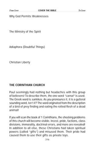 316
From Cover To CoverCOVER THE BIBLE
Why God Permits Weaknesses
The Ministry of the Spirit
Adiaphora (Doubtful Things)
Christian Liberty
THE CORINTHIAN CHURCH
Paul seemingly had nothing but headaches with this group
of believers! To describe them, the one word “carnal” is used.
The Greek word is sarkikos. As you pronounce it, it is a gutteral
sounding word, isn’t it? The word originated from the description
of a bird of prey finding and eating the rotted flesh of a dead
animal!
If you will scan the book of 1 Corinthians, the shocking problems
of this church will become visible. Incest, pride, factions, class
divisions, immorality, doctrinal errors, and more are revealed!
In addition to all else, these Christians had taken spiritual
powers (called “gifts”) and misused them. Their pride had
caused them to use their gifts as private toys.
 