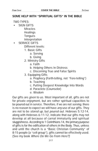317
From Cover To CoverCOVER THE BIBLE
SOME HELP WITH “SPIRITUAL GIFTS” IN THE BIBLE
TWO TYPES:
• SIGN GIFTS
Miracles
Healings
Tongues
Interpretation
• SERVICE GIFTS
Different levels:
1. Basic Gifts
a. Serving
b. Giving
2. Ministry Gifts
a. Faith
b. Helping Others In Distress
c. Discerning True and False Spirits
3. Equipping Gifts
a. Prophecy (Forth-telling, not “Fore-telling”)
b. Teaching
c. Putting Deepest Knowledge Into Words
d. Paraclete (Counselor)
e. Wisdom
Our gifts are given to us. Most important of all, gifts are not
for private enjoyment, but are rather spiritual capacities to
be poured out in service. Therefore, if we are not serving, there
is no reason to expect we will have any use of our gifts. They
are not to be stored up, but poured out. Hebrews 5:12-14,
along with Hebrews 6:11-12, indicate that our gifts may not
develop at all because of carnal immaturity and spiritual
sluggishness. According to 1 Corinthians 14, the primary purpose
of gifts is for the edification of others in the Body. Thus, unless
and until the church is a “Basic Christian Community” of
8-15 people (a “cell group”), gifts cannot be effectively used.
(See my book Where Do We Go From Here?)
 