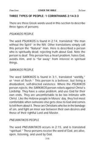 318
From Cover To CoverCOVER THE BIBLE
THREE TYPES OF PEOPLE: 1 CORINTHIANS 2:14-3:3
There are three Greek words used in this section to describe
three types of persons:
PSUKIKOS PEOPLE
The word PSUKIKOS is found in 2:14, translated “the man
without the Spirit” in the NIV. Other translations simply call
this person the “Natural” man. Here is described a person
who is spiritually dead, rejecting truth about God. Note the
person is deaf. This person has a heart problem, hates God,
avoids Him, and is “far away” from interest in spiritual
things.
SARKIKOS PEOPLE
The word SARKIKOS is found in 3:1, translated “worldly,”
or “men of flesh.” This person is a believer, but living a
disobedient, self-directed existence. Where the PSUKIKOS
person rejects, the SARKIKOS person rebels against Christ’s
Lordship. They have a value problem, and use God for their
own ends. They are uncomfortable to be too intimate with
Christ. Like the Hebrew people in Moses’ day, they feel most
comfortable when someone else gets close to God and comes
to tell them about it. These are Christians who live in the bondage
of sin, and fight an inner war between their own desires and
those of their rightful Lord and Master.
PNEUMATIKOS PEOPLE
The word PNEUMATIKOS occurs in 2:15, and is translated
“spiritual.” These persons receive the word of God, are alive,
open, listening, and used by God.
 