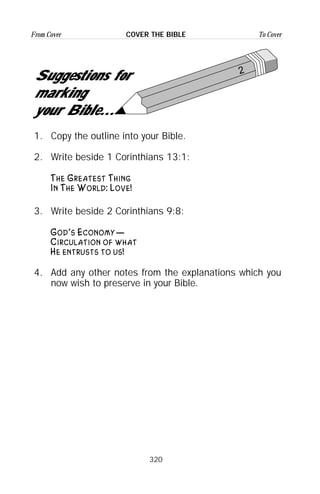 320
From Cover To CoverCOVER THE BIBLE
2
Suggestions for
marking
your Bible...
1. Copy the outline into your Bible.
2. Write beside 1 Corinthians 13:1:
The Greatest Thing
In The World: Love!
3. Write beside 2 Corinthians 9:8:
God’s Economy—
Circulation of what
He entrusts to us!
4. Add any other notes from the explanations which you
now wish to preserve in your Bible.
 