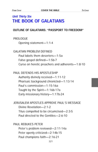 321
From Cover To CoverCOVER THE BIBLE
Unit Thirty Six
THE BOOK OF GALATIANS
OUTLINE OF GALATIANS: “PASSPORT TO FREEDOM”
PROLOGUE
Opening statement—1:1-4
GALATIAN PROBLEM DEFINED
Paul labels them deserters—1:5a
False gospel defined—1:5b-7
Curse on heretic preachers and adherents—1:8-10
PAUL DEFENDS HIS APOSTLESHIP
Authority divinely received—1:11-12
Pharisaic background chronicled—1:13-14
Paul’s commission—1:15-16a
Taught by the Spirit—1:16b-17a
Early missionary history—1:17b-24
JERUSALEM APOSTLES APPROVE PAUL’S MESSAGE
Divine Revelation—2:1-2
Titus compelled to be circumcised—2:3-5
Paul directed to the Gentiles—2:6-10
PAUL REBUKES PETER
Peter’s problem reviewed—2:11-14a
Peter openly criticized—2:14b-15
Paul champions faith—2:16-21
 