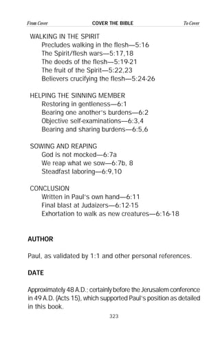 323
From Cover To CoverCOVER THE BIBLE
WALKING IN THE SPIRIT
Precludes walking in the flesh—5:16
The Spirit/flesh wars—5:17,18
The deeds of the flesh—5:19-21
The fruit of the Spirit—5:22,23
Believers crucifying the flesh—5:24-26
HELPING THE SINNING MEMBER
Restoring in gentleness—6:1
Bearing one another’s burdens—6:2
Objective self-examinations—6:3,4
Bearing and sharing burdens—6:5,6
SOWING AND REAPING
God is not mocked—6:7a
We reap what we sow—6:7b, 8
Steadfast laboring—6:9,10
CONCLUSION
Written in Paul’s own hand—6:11
Final blast at Judaizers—6:12-15
Exhortation to walk as new creatures—6:16-18
AUTHOR
Paul, as validated by 1:1 and other personal references.
DATE
Approximately 48 A.D.; certainly before the Jerusalem conference
in 49 A.D. (Acts 15), which supported Paul’s position as detailed
in this book.
 