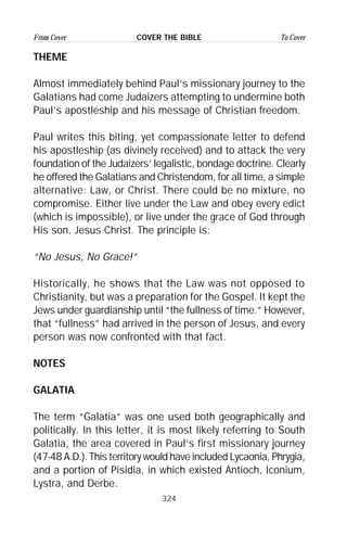 324
From Cover To CoverCOVER THE BIBLE
THEME
Almost immediately behind Paul’s missionary journey to the
Galatians had come Judaizers attempting to undermine both
Paul’s apostleship and his message of Christian freedom.
Paul writes this biting, yet compassionate letter to defend
his apostleship (as divinely received) and to attack the very
foundation of the Judaizers’ legalistic, bondage doctrine. Clearly
he offered the Galatians and Christendom, for all time, a simple
alternative: Law, or Christ. There could be no mixture, no
compromise. Either live under the Law and obey every edict
(which is impossible), or live under the grace of God through
His son, Jesus Christ. The principle is:
“No Jesus, No Grace!”
Historically, he shows that the Law was not opposed to
Christianity, but was a preparation for the Gospel. It kept the
Jews under guardianship until “the fullness of time.” However,
that “fullness” had arrived in the person of Jesus, and every
person was now confronted with that fact.
NOTES
GALATIA
The term “Galatia” was one used both geographically and
politically. In this letter, it is most likely referring to South
Galatia, the area covered in Paul’s first missionary journey
(47-48 A.D.). This territory would have included Lycaonia, Phrygia,
and a portion of Pisidia, in which existed Antioch, Iconium,
Lystra, and Derbe.
 
