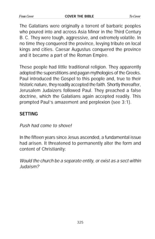 325
From Cover To CoverCOVER THE BIBLE
The Galatians were originally a torrent of barbaric peoples
who poured into and across Asia Minor in the Third Century
B. C. They were tough, aggressive, and extremely volatile. In
no time they conquered the province, levying tribute on local
kings and cities. Caesar Augustus conquered the province
and it became a part of the Roman Empire.
These people had little traditional religion. They apparently
adopted the superstitions and pagan mythologies of the Greeks.
Paul introduced the Gospel to this people and, true to their
historic nature, they readily accepted the faith. Shortly thereafter,
Jerusalem Judaizers followed Paul. They preached a false
doctrine, which the Galatians again accepted readily. This
prompted Paul’s amazement and perplexion (see 3:1).
SETTING
Push had come to shove!
In the fifteen years since Jesus ascended, a fundamental issue
had arisen. It threatened to permanently alter the form and
content of Christianity:
Would the church be a separate entity, or exist as a sect within
Judaism?
 