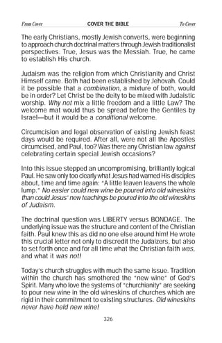 326
From Cover To CoverCOVER THE BIBLE
The early Christians, mostly Jewish converts, were beginning
to approach church doctrinal matters through Jewish traditionalist
perspectives. True, Jesus was the Messiah. True, he came
to establish His church.
Judaism was the religion from which Christianity and Christ
Himself came. Both had been established by Jehovah. Could
it be possible that a combination, a mixture of both, would
be in order? Let Christ be the deity to be mixed with Judaistic
worship. Why not mix a little freedom and a little Law? The
welcome mat would thus be spread before the Gentiles by
Israel—but it would be a conditional welcome.
Circumcision and legal observation of existing Jewish feast
days would be required. After all, were not all the Apostles
circumcised, and Paul, too? Was there any Christian law against
celebrating certain special Jewish occasions?
Into this issue stepped an uncompromising, brilliantly logical
Paul. He saw only too clearly what Jesus had warned His disciples
about, time and time again: “A little leaven leavens the whole
lump.” No easier could new wine be poured into old wineskins
than could Jesus’ new teachings be poured into the old wineskins
of Judaism.
The doctrinal question was LIBERTY versus BONDAGE. The
underlying issue was the structure and content of the Christian
faith. Paul knew this as did no one else around him! He wrote
this crucial letter not only to discredit the Judaizers, but also
to set forth once and for all time what the Christian faith was,
and what it was not!
Today’s church struggles with much the same issue. Tradition
within the church has smothered the “new wine” of God’s
Spirit. Many who love the systems of “churchianity” are seeking
to pour new wine in the old wineskins of churches which are
rigid in their commitment to existing structures. Old wineskins
never have held new wine!
 