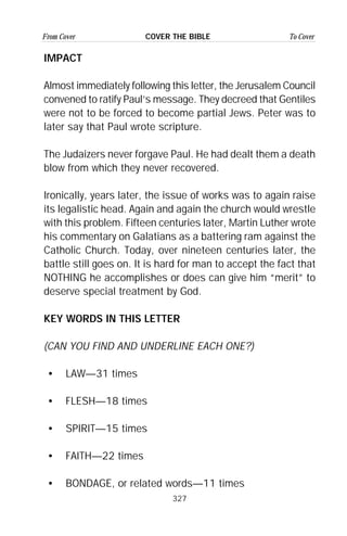 327
From Cover To CoverCOVER THE BIBLE
IMPACT
Almost immediately following this letter, the Jerusalem Council
convened to ratify Paul’s message. They decreed that Gentiles
were not to be forced to become partial Jews. Peter was to
later say that Paul wrote scripture.
The Judaizers never forgave Paul. He had dealt them a death
blow from which they never recovered.
Ironically, years later, the issue of works was to again raise
its legalistic head. Again and again the church would wrestle
with this problem. Fifteen centuries later, Martin Luther wrote
his commentary on Galatians as a battering ram against the
Catholic Church. Today, over nineteen centuries later, the
battle still goes on. It is hard for man to accept the fact that
NOTHING he accomplishes or does can give him “merit” to
deserve special treatment by God.
KEY WORDS IN THIS LETTER
(CAN YOU FIND AND UNDERLINE EACH ONE?)
• LAW—31 times
• FLESH—18 times
• SPIRIT—15 times
• FAITH—22 times
• BONDAGE, or related words—11 times
 
