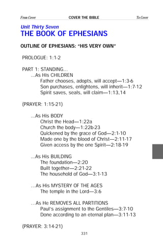 331
From Cover To CoverCOVER THE BIBLE
Unit Thirty Seven
THE BOOK OF EPHESIANS
OUTLINE OF EPHESIANS: “HIS VERY OWN”
PROLOGUE: 1:1-2
PART 1: STANDING...
...As His CHILDREN
Father chooses, adopts, will accept—1:3-6
Son purchases, enlightens, will inherit—1:7-12
Spirit saves, seals, will claim—1:13,14
(PRAYER: 1:15-21)
...As His BODY
Christ the Head—1:22a
Church the body—1:22b-23
Quickened by the grace of God—2:1-10
Made one by the blood of Christ—2:11-17
Given access by the one Spirit—2:18-19
...As His BUILDING
The foundation—2:20
Built together—2:21-22
The household of God—3:1-13
…As His MYSTERY OF THE AGES
The temple in the Lord—3:6
…As He REMOVES ALL PARTITIONS
Paul’s assignment to the Gentiles—3:7-10
Done according to an eternal plan—3:11-13
(PRAYER: 3:14-21)
 
