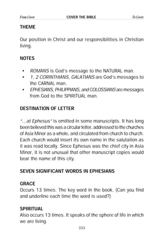 333
From Cover To CoverCOVER THE BIBLE
THEME
Our position in Christ and our responsibilities in Christian
living.
NOTES
• ROMANS is God’s message to the NATURAL man.
• 1, 2 CORINTHIANS, GALATIANS are God’s messages to
the CARNAL man.
• EPHESIANS, PHILIPPIANS, and COLOSSIANS are messages
from God to the SPIRITUAL man.
DESTINATION OF LETTER
“...at Ephesus” is omitted in some manuscripts. It has long
been believed this was a circular letter, addressed to the churches
of Asia Minor as a whole, and circulated from church to church.
Each church would insert its own name in the salutation as
it was read locally. Since Ephesus was the chief city in Asia
Minor, it is not unusual that other manuscript copies would
bear the name of this city.
SEVEN SIGNIFICANT WORDS IN EPHESIANS
GRACE
Occurs 13 times. The key word in the book. (Can you find
and underline each time the word is used?)
SPIRITUAL
Also occurs 13 times. It speaks of the sphere of life in which
we are living.
 