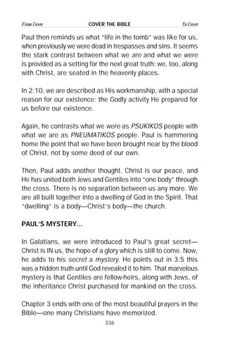 336
From Cover To CoverCOVER THE BIBLE
Paul then reminds us what “life in the tomb” was like for us,
when previously we were dead in trespasses and sins. It seems
the stark contrast between what we are and what we were
is provided as a setting for the next great truth: we, too, along
with Christ, are seated in the heavenly places.
In 2:10, we are described as His workmanship, with a special
reason for our existence: the Godly activity He prepared for
us before our existence.
Again, he contrasts what we were as PSUKIKOS people with
what we are as PNEUMATIKOS people. Paul is hammering
home the point that we have been brought near by the blood
of Christ, not by some deed of our own.
Then, Paul adds another thought. Christ is our peace, and
He has united both Jews and Gentiles into “one body” through
the cross. There is no separation between us any more. We
are all built together into a dwelling of God in the Spirit. That
“dwelling” is a body—Christ’s body—the church.
PAUL’S MYSTERY...
In Galatians, we were introduced to Paul’s great secret—
Christ is IN us, the hope of a glory which is still to come. Now,
he adds to his secret a mystery. He points out in 3:5 this
was a hidden truth until God revealed it to him. That marvelous
mystery is that Gentiles are fellow-heirs, along with Jews, of
the inheritance Christ purchased for mankind on the cross.
Chapter 3 ends with one of the most beautiful prayers in the
Bible—one many Christians have memorized.
 
