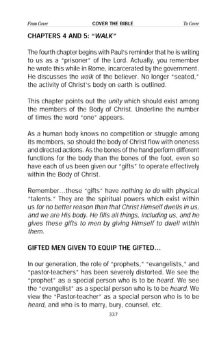 337
From Cover To CoverCOVER THE BIBLE
CHAPTERS 4 AND 5: “WALK”
The fourth chapter begins with Paul’s reminder that he is writing
to us as a “prisoner” of the Lord. Actually, you remember
he wrote this while in Rome, incarcerated by the government.
He discusses the walk of the believer. No longer “seated,”
the activity of Christ’s body on earth is outlined.
This chapter points out the unity which should exist among
the members of the Body of Christ. Underline the number
of times the word “one” appears.
As a human body knows no competition or struggle among
its members, so should the body of Christ flow with oneness
and directed actions. As the bones of the hand perform different
functions for the body than the bones of the foot, even so
have each of us been given our “gifts” to operate effectively
within the Body of Christ.
Remember…these “gifts” have nothing to do with physical
“talents.” They are the spiritual powers which exist within
us for no better reason than that Christ Himself dwells in us,
and we are His body. He fills all things, including us, and he
gives these gifts to men by giving Himself to dwell within
them.
GIFTED MEN GIVEN TO EQUIP THE GIFTED…
In our generation, the role of “prophets,” “evangelists,” and
“pastor-teachers” has been severely distorted. We see the
“prophet” as a special person who is to be heard. We see
the “evangelist” as a special person who is to be heard. We
view the “Pastor-teacher” as a special person who is to be
heard, and who is to marry, bury, counsel, etc.
 