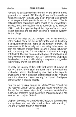 338
From Cover To CoverCOVER THE BIBLE
Perhaps no passage reveals the drift of the church in this
generation as does 4:11ff! The significance of these offices
within the church is made very clear: their job assignment
is “to prepare God’s people for works of service...” This is
not understood or practiced by the church as we know it today.
Instead, these men become “hired holy men” to do the work
of God under the sponsorship of the “laymen” who assume
lesser positions and too often become a “backup system”
for the clergy.
Note that the clergy are the equippers and all the members
of the Body of Christ are the ministers! The work of the clergy
is to equip the ministers, not to do the ministry for them. The
reason verse 16 is virtually unknown today is because the
body has not been properly cared for, and is unable to function
in its separate parts. Today’s religious systems are simply
not Biblical. They are encrusted with years of traditions, and
many who wish to “protect their turf” continue to propagate
the church as a campus with buildings, programs, and agendas
that virtually end at the parking lot!
To verify the tragedy of this, note that scores of surveys of
Pastors and Church Staff members admit they have no
unchurched friends. Rarely do they have close fellowship with
anyone who is not in a position of church leadership. We have
made the church a “closed society,” an island of religious
activity within a secular society.
How can we possibly excuse this default? The “church” is
the “body of Christ!” Jesus spent practically no time in the
Temple (except to use whips in it!). How dare we claim that
a series of programs which occur on a church campus is the
work of the “body of Christ?”
Chapter 4 describes the place where the Body is to be ministering:
among those who are “darkened in their understanding.”
We are to “speak truth” in their midst.
 