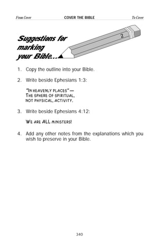 340
From Cover To CoverCOVER THE BIBLE
2
Suggestions for
marking
your Bible...
1. Copy the outline into your Bible.
2. Write beside Ephesians 1:3:
“In heavenly places”—
The sphere of spiritual,
not physical, activity.
3. Write beside Ephesians 4:12:
We are ALL ministers!
4. Add any other notes from the explanations which you
wish to preserve in your Bible.
 