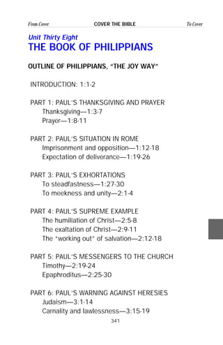 341
From Cover To CoverCOVER THE BIBLE
Unit Thirty Eight
THE BOOK OF PHILIPPIANS
OUTLINE OF PHILIPPIANS, “THE JOY WAY”
INTRODUCTION: 1:1-2
PART 1: PAUL’S THANKSGIVING AND PRAYER
Thanksgiving—1:3-7
Prayer—1:8-11
PART 2: PAUL’S SITUATION IN ROME
Imprisonment and opposition—1:12-18
Expectation of deliverance—1:19-26
PART 3: PAUL’S EXHORTATIONS
To steadfastness—1:27-30
To meekness and unity—2:1-4
PART 4: PAUL’S SUPREME EXAMPLE
The humiliation of Christ—2:5-8
The exaltation of Christ—2:9-11
The “working out” of salvation—2:12-18
PART 5: PAUL’S MESSENGERS TO THE CHURCH
Timothy—2:19-24
Epaphroditus—2:25-30
PART 6: PAUL’S WARNING AGAINST HERESIES
Judaism—3:1-14
Carnality and lawlessness—3:15-19
 