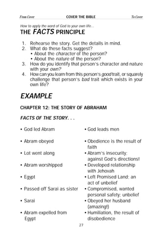 27
From Cover To CoverCOVER THE BIBLE
How to apply the word of God to your own life...
THE FACTS PRINCIPLE
1. Rehearse the story. Get the details in mind.
2. What do these facts suggest?
• About the character of the person?
• About the nature of the person?
3. How do you identify that person’s character and nature
with your own?
4. How can you learn from this person’s good trait, or squarely
challenge that person’s bad trait which exists in your
own life?
EXAMPLE
CHAPTER 12: THE STORY OF ABRAHAM
FACTS OF THE STORY. . .
• God led Abram
• Abram obeyed
• Lot went along
• Abram worshipped
• Egypt
• Passed off Sarai as sister
• Sarai
• Abram expelled from
Egypt
•God leads men
•Obedience is the result of
faith
•Abram’s insecurity;
against God’s directions!
•Developed relationship
with Jehovah
•Left Promised Land; an
act of unbelief
•Compromised, wanted
personal safety; unbelief
•Obeyed her husband
(amazing!)
•Humiliation, the result of
disobedience
 